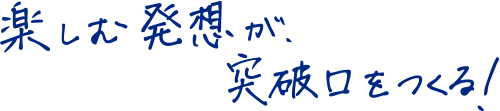 楽しむ発想が、突破口をつくる！